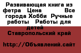 Развивающая книга из фетра › Цена ­ 7 000 - Все города Хобби. Ручные работы » Работы для детей   . Ставропольский край